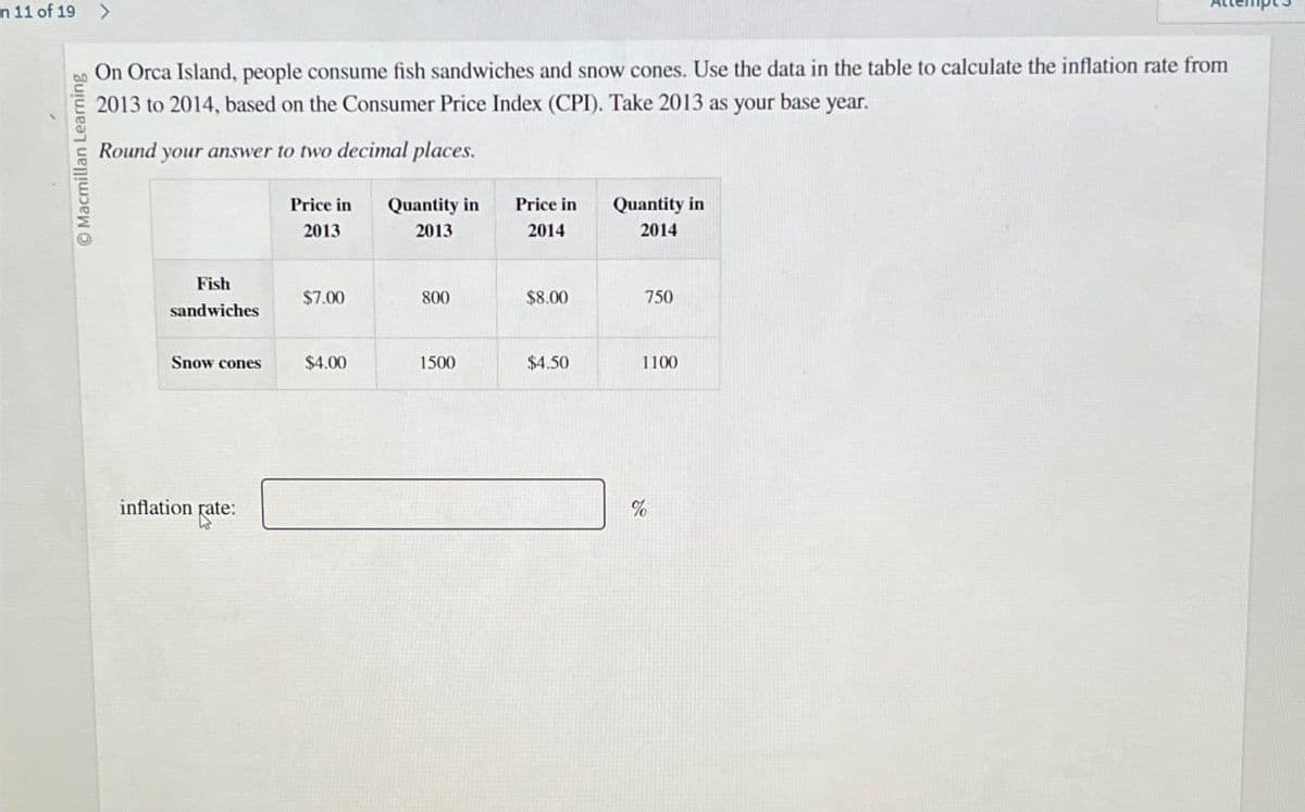 In 11 of 19 >
Macmillan Learning
On Orca Island, people consume fish sandwiches and snow cones. Use the data in the table to calculate the inflation rate from
2013 to 2014, based on the Consumer Price Index (CPI). Take 2013 as your base year.
Round your answer to two decimal places.
Price in
Quantity in
Price in
Quantity in
2013
2013
2014
2014
Fish
$7.00
800
$8.00
750
sandwiches
Snow cones
$4.00
1500
$4.50
1100
inflation rate:
Fate:
%