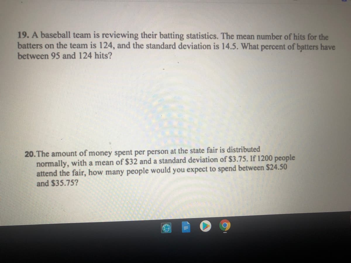 19. A baseball team is reviewing their batting statistics. The mean number of hits for the
batters on the team is 124, and the standard deviation is 14.5. What percent of batters have
between 95 and 124 hits?
20. The amount of money spent per person at the state fair is distributed
normally, with a mean of $32 and a standard deviation of $3.75. If 1200 people
attend the fair, how many people would you expect to spend between $24.50
and $35.75?
