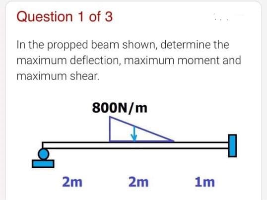 Question 1 of 3
In the propped beam shown, determine the
maximum deflection, maximum moment and
maximum shear.
800N/m
2m
2m
1m
