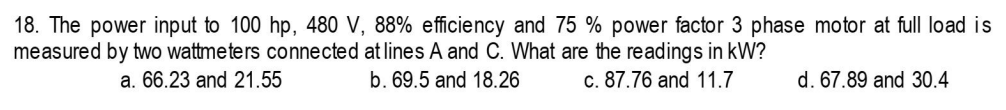 18. The power input to 100 hp, 480 V, 88% efficiency and 75 % power factor 3 phase motor at full load is
measured by two wattmeters connected at lines A and C. What are the readings in kW?
a. 66.23 and 21.55
b. 69.5 and 18.26
c. 87.76 and 11.7
d. 67.89 and 30.4
