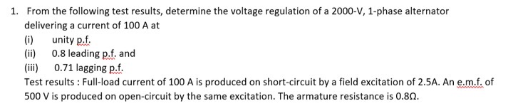 1. From the following test results, determine the voltage regulation of a 2000-V, 1-phase alternator
delivering a current of 100 A at
unity p.f.
(ii) 0.8 leading p.f. and
(iii) 0.71 lagging p.f.
Test results : Full-load current of 100 A is produced on short-circuit by a field excitation of 2.5A. An e.m.f. of
500 V is produced on open-circuit by the same excitation. The armature resistance is 0.80.
(i)
wwwO
