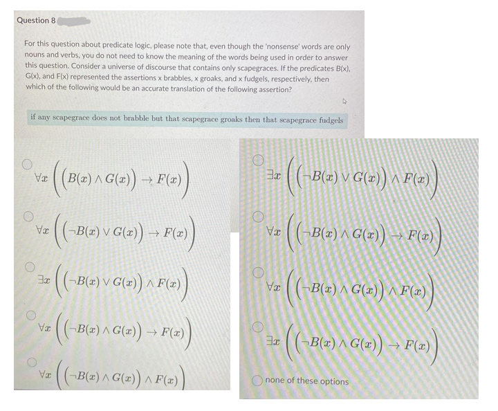 Question 8
For this question about predicate logic, please note that, even though the 'nonsense' words are only
nouns and verbs, you do not need to know the meaning of the words being used in order to answer
this question. Consider a universe of discourse that contains only scapegraces. If the predicates B(x),
Glx), and F(x) represented the assertions x brabbles, x groaks, and x fudgels, respectively, then
which of the following would be an accurate translation of the following assertion?
if any scapegrace does not brabble but that scapegrace groaks then that scapegrace fudgels
B(z) A G(x)) → F(x)
¬B(x) V G(x)) ^ F(x)
TA
-B(x) V G(x)) → F(x)
-B(z) ^ G(x)) → F
¬B(z) V G(z)) ^.
Væ (¬B(x) ^ G()) ^ F(x)
(-Be) A Gle) → F(
-B(z) ^ G(2))
(- )
B(x) ^ G(x)) → F(=)
TA
B(z) A G(x)) ^ F(x)
O none of these options
