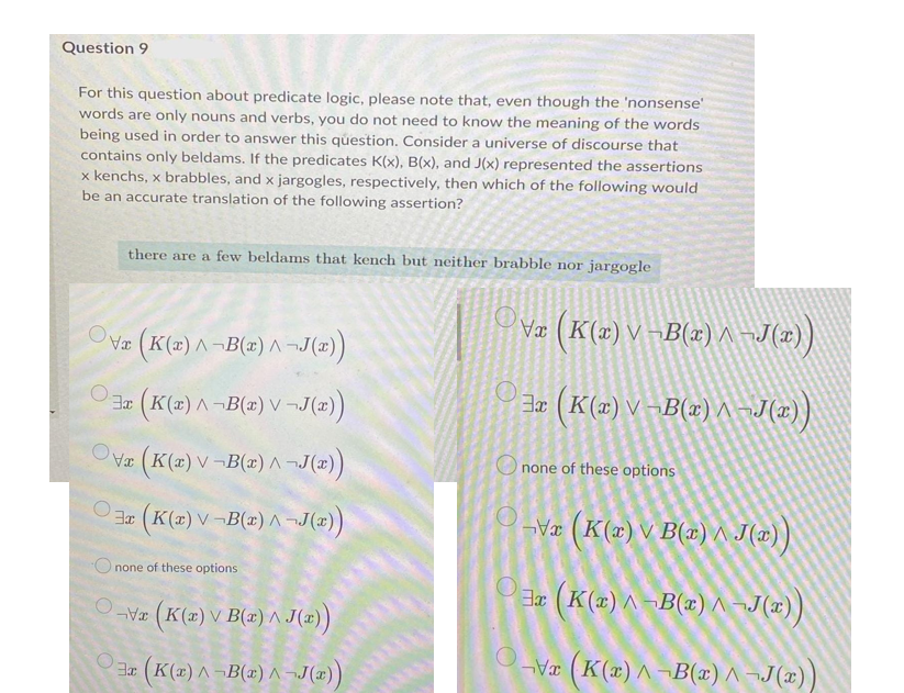 Question 9
For this question about predicate logic, please note that, even though the 'nonsense'
words are only nouns and verbs, you do not need to know the meaning of the words
being used in order to answer this question. Consider a universe of discourse that
contains only beldams. If the predicates K(x), B(x), and J(x) represented the assertions
x kenchs, x brabbles, and x jargogles, respectively, then which of the following would
be an accurate translation of the following assertion?
there are a few beldams that kench but neither brabble nor jargogle
Ovæ (K(x) V¬B(x)^ ¬J(z) )
OVæ (K(2) A¬B(x) A ¬J(x))
(K(2) A-B(#) V ¬J("))
(K(2) V –B(x) ^ ~J(r)
Ova (K(2) V ¬B(2) ^ J(z)
O none of these options
Jx (K(x) V¬B(x)^ ¬J(x))
-Va (K(2) V B(x) ^ J(æ) )
Onone of these options
Er (K(2) ^ ¬B(x) ^ ¬J(x)}
Vz (K(=) V B(2) ^ J(2))
O-
O3 (K(2) ^ ¬B(x) ^ ¬J(x))
V (K(x) ^ ¬B(x) ^ ¬J(x)
