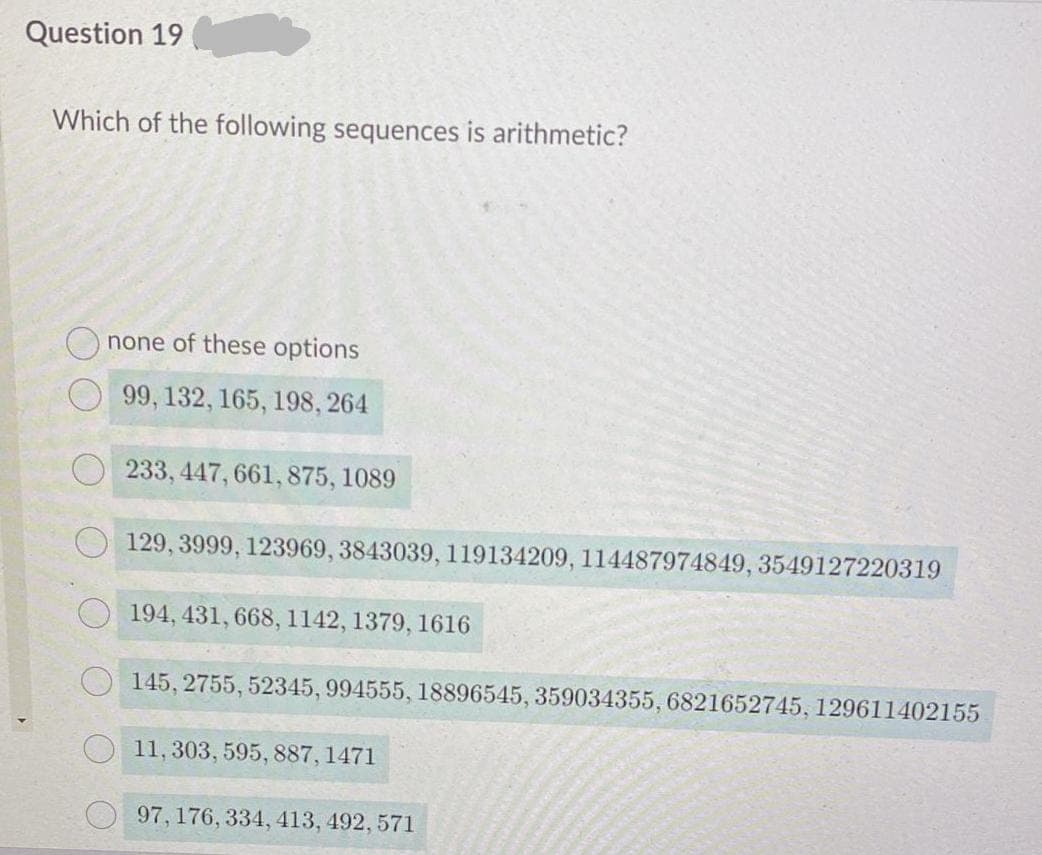 Question 19
Which of the following sequences is arithmetic?
none of these options
99, 132, 165, 198, 264
233, 447, 661, 875, 1089
129, 3999, 123969, 3843039, 119134209, 114487974849, 3549127220319
194, 431, 668, l142, 1379, 1616
O 145, 2755, 52345, 994555, 18896545, 359034355, 6821652745, 129611402155
11,303, 595, 887, 1471
97,176, 334, 413, 492, 571
