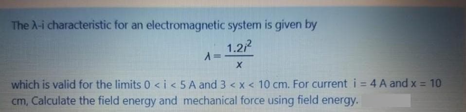 The A-i characteristic for an electromagnetic system is given by
1.2/
%3D
which is valid for the limits 0 <i< 5 A and 3 < x < 10 cm. For current i = 4 A and x = 10
cm, Calculate the field energy and mechanical force using field energy.
%3D
