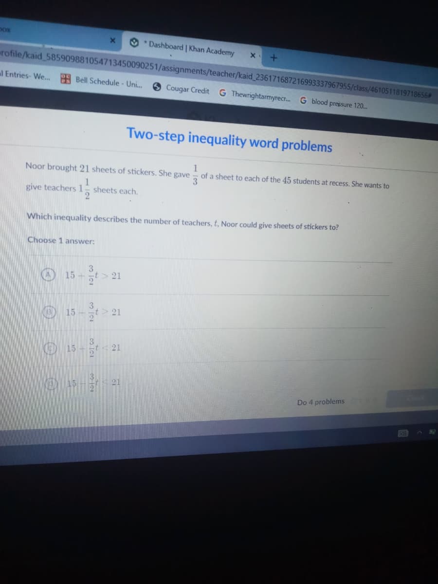 pox
O *Dashboard | Khan Academy
rofile/kaid 585909881054713450090251/assignments/teacher/kaid 236171687216993337967955/class/4610511819718656#
al Entries- We...
9 Bell Schedule - Uni...
Cougar Credit
G Thewrightarmyrecr. G blood pressure 120..
Two-step inequality word problems
1
of a sheet to each of the 45 students at recess. She wants 'to
Noor brought 21 sheets of stickers. She gave
3
1
sheets each.
2
give teachers 1
Which inequality describes the number of teachers, t, Noor could give sheets of stickers to?
Choose 1 answer:
15-능t> 21
3.
15 -
> 21
3.
21
15
21
Do 4 problems
