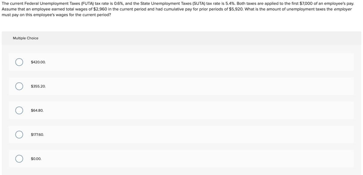 The current Federal Unemployment Taxes (FUTA) tax rate is 0.6%, and the State Unemployment Taxes (SUTA) tax rate is 5.4%. Both taxes are applied to the first $7,000 of an employee's pay.
Assume that an employee earned total wages of $2,960 in the current period and had cumulative pay for prior periods of $5,920. What is the amount of unemployment taxes the employer
must pay on this employee's wages for the current period?
Multiple Choice
○ $420.00.
○ $355.20.
○ $64.80.
О
о
$177.60.
$0.00.