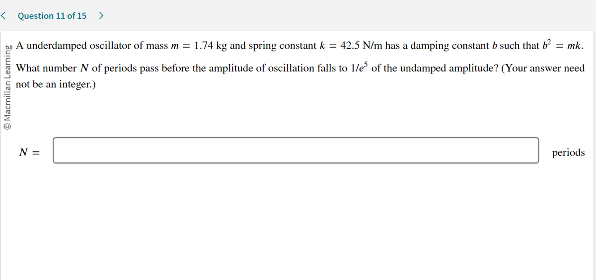 < Question 11 of 15 >
Macmillan Learning
42.5 N/m has a damping constant b such that b² = mk.
What number N of periods pass before the amplitude of oscillation falls to 1/e5 of the undamped amplitude? (Your answer need
not be an integer.)
A underdamped oscillator of mass m = 1.74 kg and spring constant k
=
N =
periods