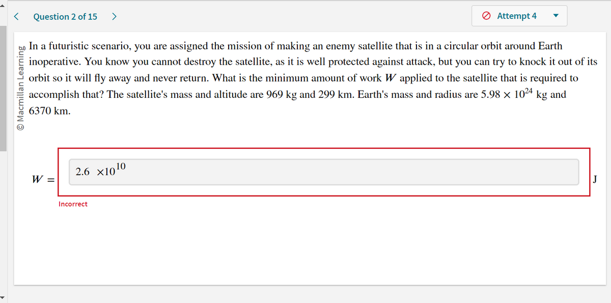 O Macmillan Learning
Question 2 of 15 >
In a futuristic scenario, you are assigned the mission of making an enemy satellite that is in a circular orbit around Earth
inoperative. You know you cannot destroy the satellite, as it is well protected against attack, but you can try to knock it out of its
orbit so it will fly away and never return. What is the minimum amount of work W applied to the satellite that is required to
accomplish that? The satellite's mass and altitude are 969 kg and 299 km. Earth's mass and radius are 5.98 × 10²4 kg and
6370 km.
W =
2.6 ×10¹0
Attempt 4
Incorrect
J