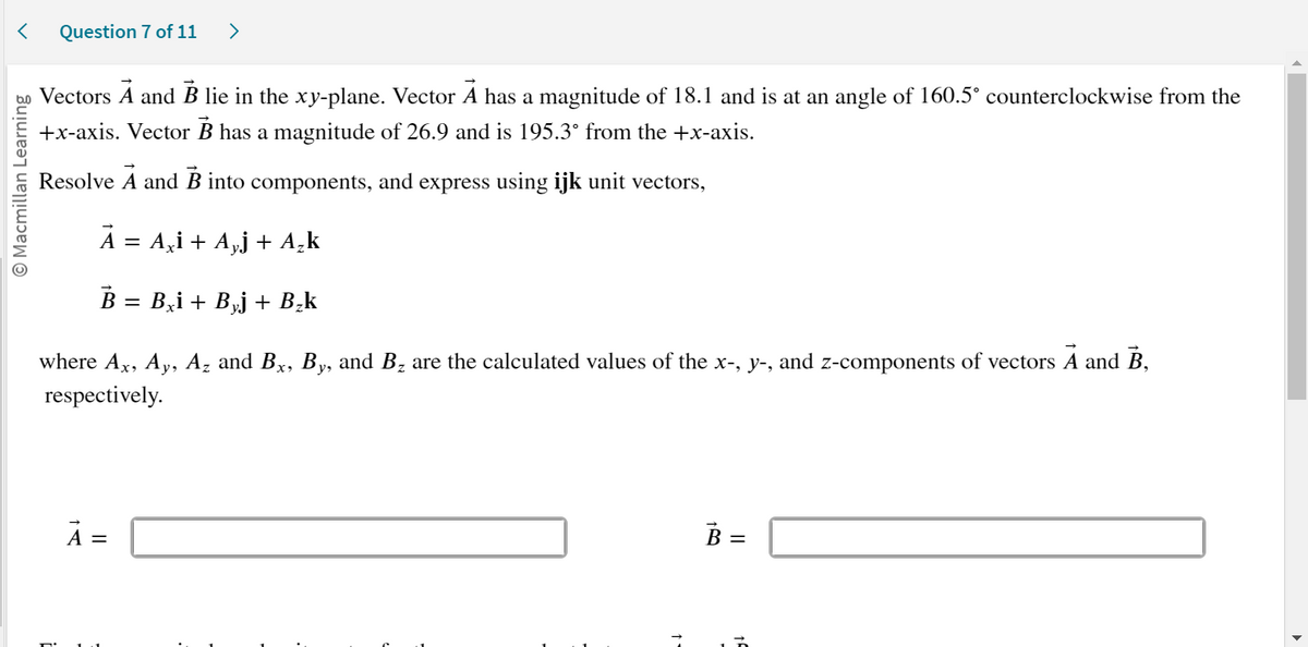 < Question 7 of 11 >
O Macmillan Learning
Vectors A and B lie in the xy-plane. Vector À has a magnitude of 18.1 and is at an angle of 160.5° counterclockwise from the
+x-axis. Vector B has a magnitude of 26.9 and is 195.3° from the +x-axis.
Resolve
Ā and B into components, and express using ijk unit vectors,
A = A¸¡ + A₂j + A₂k
B = Bxi + B¸j + B₂k
where Ax, Ay, Az and Bx, By, and B₂ are the calculated values of the x-, y-, and z-components of vectors A and B,
respectively.
À =
B =