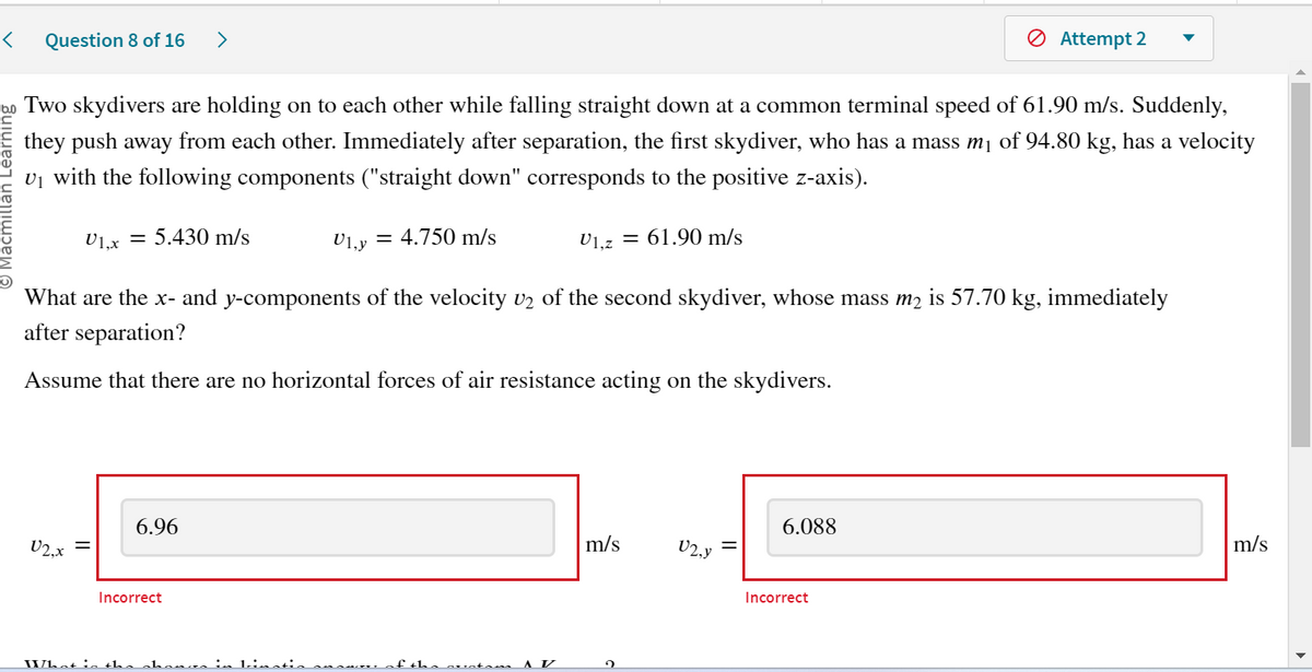 < Question 8 of 16 >
Do Two skydivers are holding on to each other while falling straight down at a common terminal speed of 61.90 m/s. Suddenly,
they push away from each other. Immediately after separation, the first skydiver, who has a mass m₁ of 94.80 kg, has a velocity
U₁ with the following components ("straight down" corresponds to the positive z-axis).
U1, y = 4.750 m/s
U1,2 = 61.90 m/s
What are the x- and y-components of the velocity v₂ of the second skydiver, whose mass m₂ is 57.70 kg, immediately
after separation?
Assume that there are no horizontal forces of air resistance acting on the skydivers.
U2,x
U1,x= 5.430 m/s
||
6.96
Incorrect
What in the chanos in binstis sur
'the sustan AV
m/s
2
U2,y
6.088
Ø Attempt 2
Incorrect
m/s