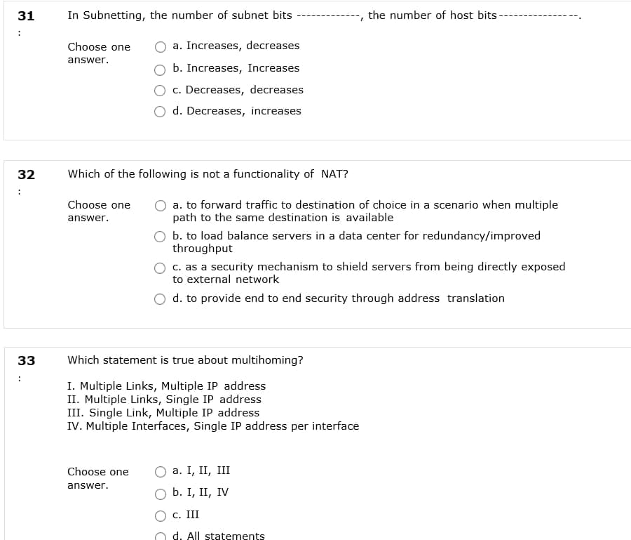 31
In Subnetting, the number of subnet bits
the number of host bits-
Choose one
a. Increases, decreases
answer.
b. Increases, Increases
c. Decreases, decreases
d. Decreases, increases
32
Which of the following is not a functionality of NAT?
Choose one
a. to forward traffic to destination of choice in a scenario when multiple
path to the same destination is available
answer.
b. to load balance servers in a data center for redundancy/improved
throughput
c. as a security mechanism to shield servers from being directly exposed
to external network
d. to provide end to end security through address translation
33
Which statement is true about multihoming?
I. Multiple Links, Multiple IP address
II. Multiple Links, Single IP address
III. Single Link, Multiple IP address
IV. Multiple Interfaces, Single IP address per interface
Choose one
а. I, II, II
answer.
b. I, II, IV
С. III
d. All statements
..
