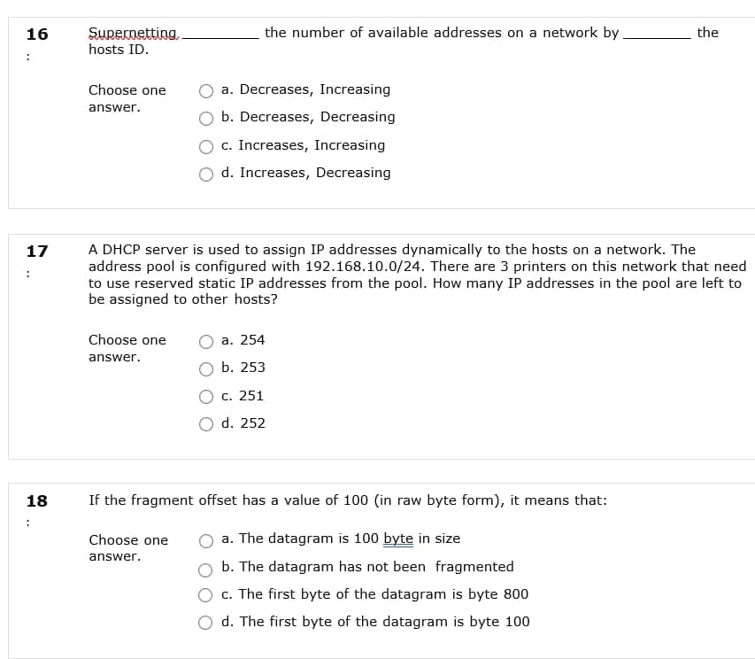 Supernetting,
hosts ID.
16
the number of available addresses on a network by
the
Choose one
a. Decreases, Increasing
answer.
b. Decreases, Decreasing
c. Increases, Increasing
d. Increases, Decreasing
A DHCP server is used to assign IP addresses dynamically to the hosts on a network. The
address pool is configured with 192.168.10.0/24. There are 3 printers on this network that need
to use reserved static IP addresses from the pool. How many IP addresses in the pool are left to
be assigned to other hosts?
17
Choose one
а. 254
answer.
b. 253
С. 251
O d. 252
18
If the fragment offset has a value of 100 (in raw byte form), it means that:
:
Choose one
a. The datagram is 100 byte in size
answer.
b. The datagram has not been fragmented
c. The first byte of the datagram is byte 800
d. The first byte of the datagram is byte 100
