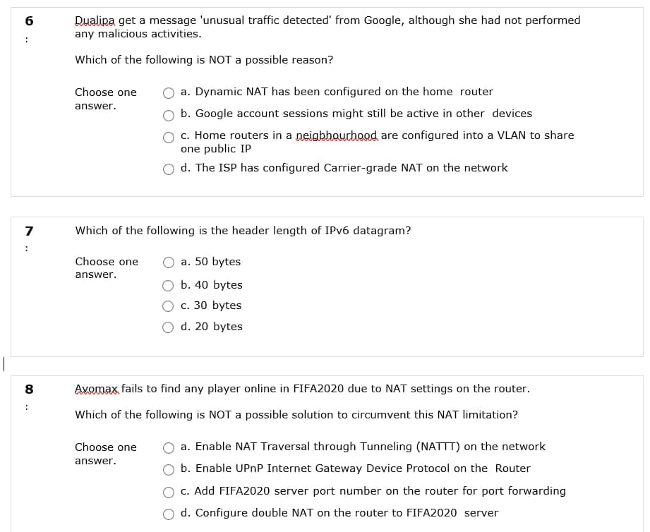 Dualipa get a message 'unusual traffic detected' from Google, although she had not performed
any malicious activities.
6
Which of the following is NOT a possible reason?
Choose one
a. Dynamic NAT has been configured on the home router
answer.
b. Google account sessions might still be active in other devices
c. Home routers in a neigbhourhood are configured into a VLAN to share
one public IP
d. The ISP has configured Carrier-grade NAT on the network
Which of the following is the header length of IPV6 datagram?
:
Choose one
a. 50 bytes
answer.
b. 40 bytes
c. 30 bytes
d. 20 bytes
Avomax, fails to find any player online in FIFA2020 due to NAT settings on the router.
Which of the following is NOT a possible solution to circumvent this NAT limitation?
Choose one
a. Enable NAT Traversal through Tunneling (NATTT) on the network
answer.
b. Enable UPNP Internet Gateway Device Protocol on the Router
c. Add FIFA2020 server port number on the router for port forwarding
d. Configure double NAT on the router to FIFA2020 server
