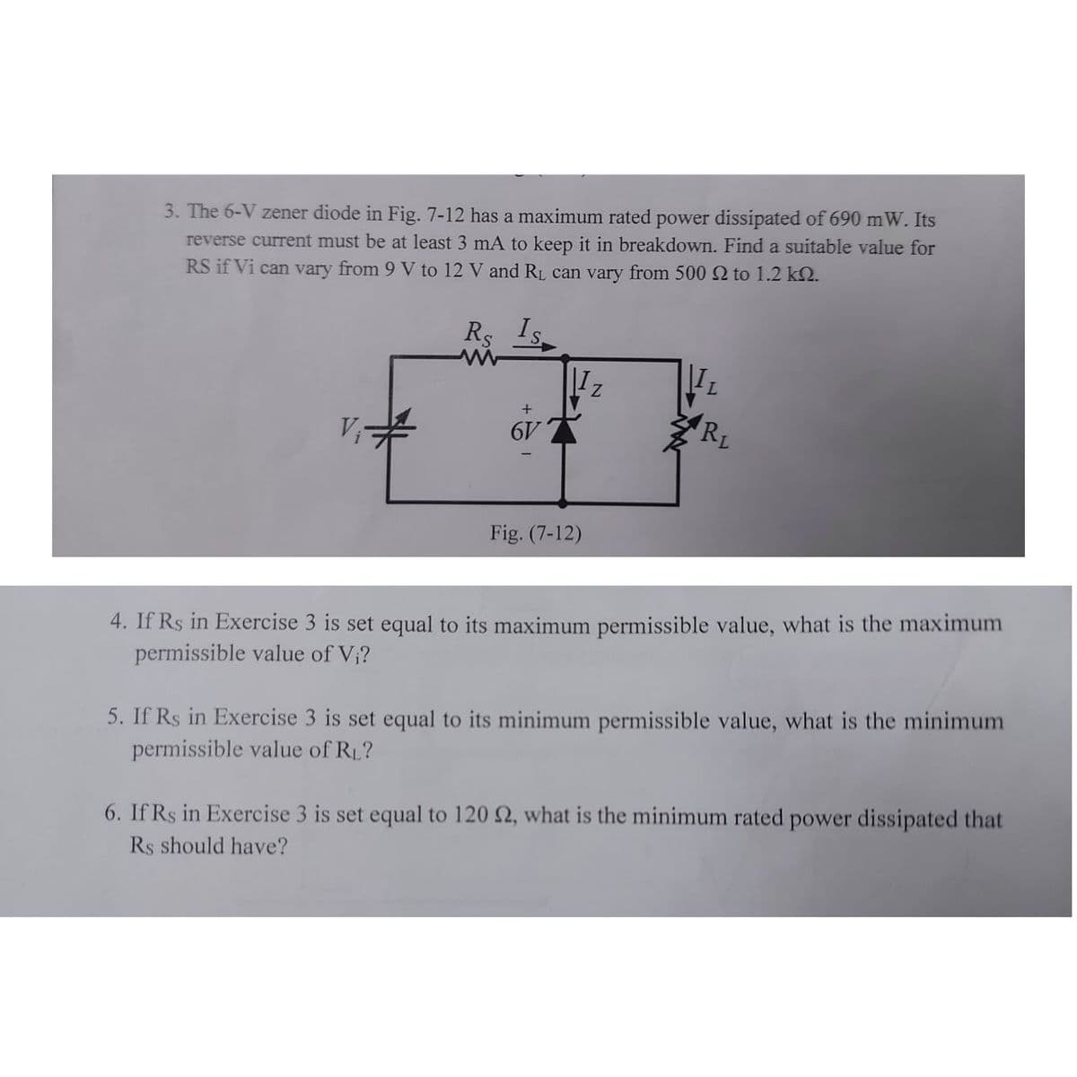 3. The 6-V zener diode in Fig. 7-12 has a maximum rated power dissipated of 690 mW. Its
reverse current must be at least 3 mA to keep it in breakdown. Find a suitable value for
RS if Vi can vary from 9 V to 12 V and RL can vary from 500 2 to 1.2 k2.
Rs Is
RL
V
Fig. (7-12)
4. If Rs in Exercise 3 is set equal to its maximum permissible value, what is the maximum
permissible value of V;?
5. If Rs in Exercise 3 is set equal to its minimum permissible value, what is the minimum
permissible value of R1?
6. If Rs in Exercise 3 is set equal to 120 2, what is the minimum rated power dissipated that
Rs should have?
