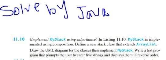 solve by Jaa
11.10 (Implement MyStack using inheritance) In Listing 11.10, MyStack is imple-
mented using composition. Define a new stack class that extends ArrayList.
Draw the UML diagram for the classes then implement MyStack. Write a test pro-
gram that prompts the user to enter five strings and displays them in reverse order.
