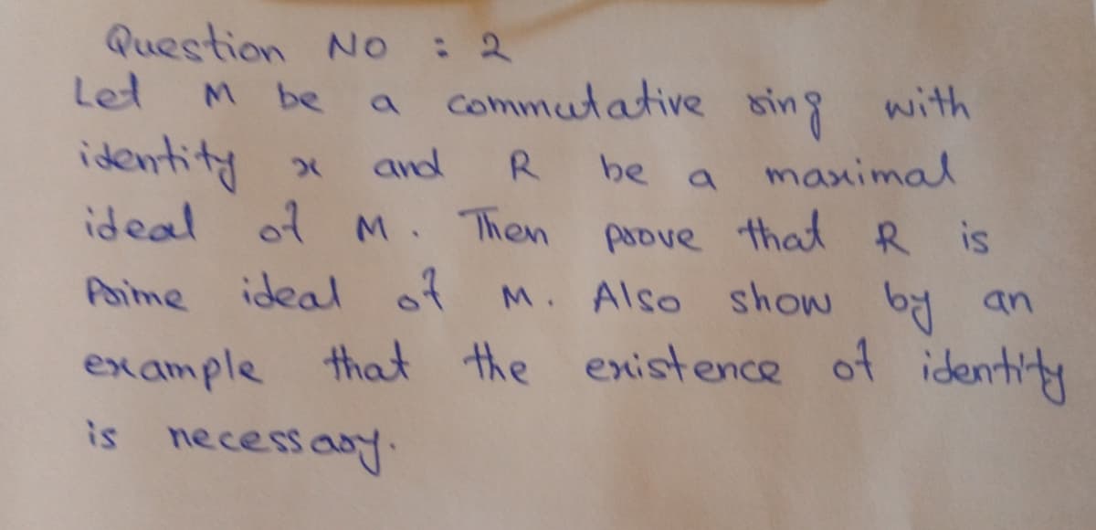 Question No : 2
Let
be
a commutative sin
g with
identity x
ideal of M. Then
and
R
be
maximal
paove that R is
M. Also show by an
Paime
ideal of
ex ample that the existence of identity
is necessany.
