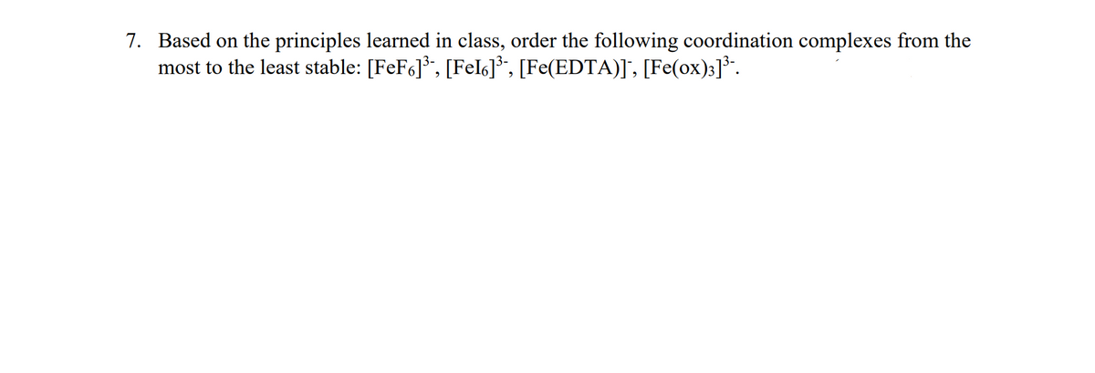 7. Based on the principles learned in class, order the following coordination complexes from the
most to the least stable: [FeF6]*, [Fel6]*", [Fe(EDTA)], [Fe(ox)3]*".
