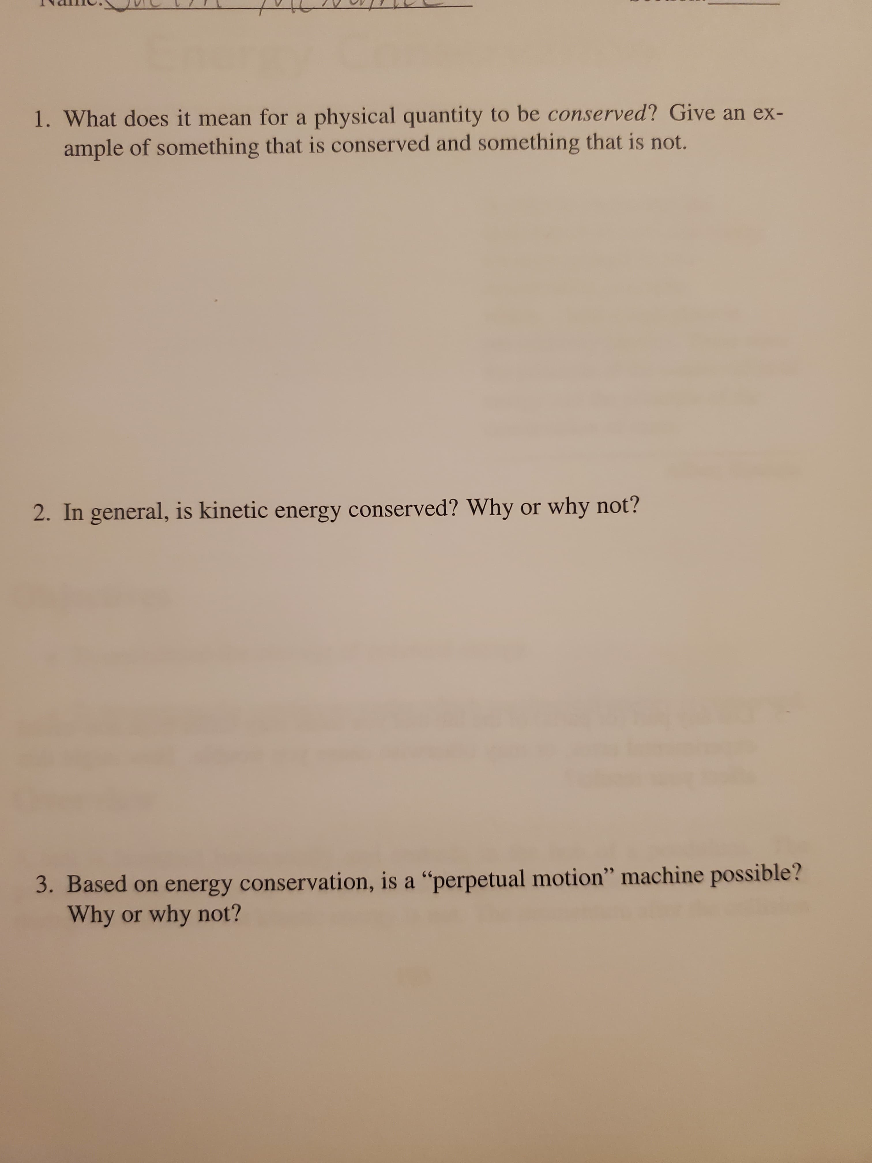 1. What does it mean for a physical quantity to be conserved? Give an ex-
ample of something that is conserved and something that is not.
2. In general, is kinetic energy conserved? Why or why not?
3. Based on energy conservation, is a “perpetual motion" machine possible?
Why or why not?
