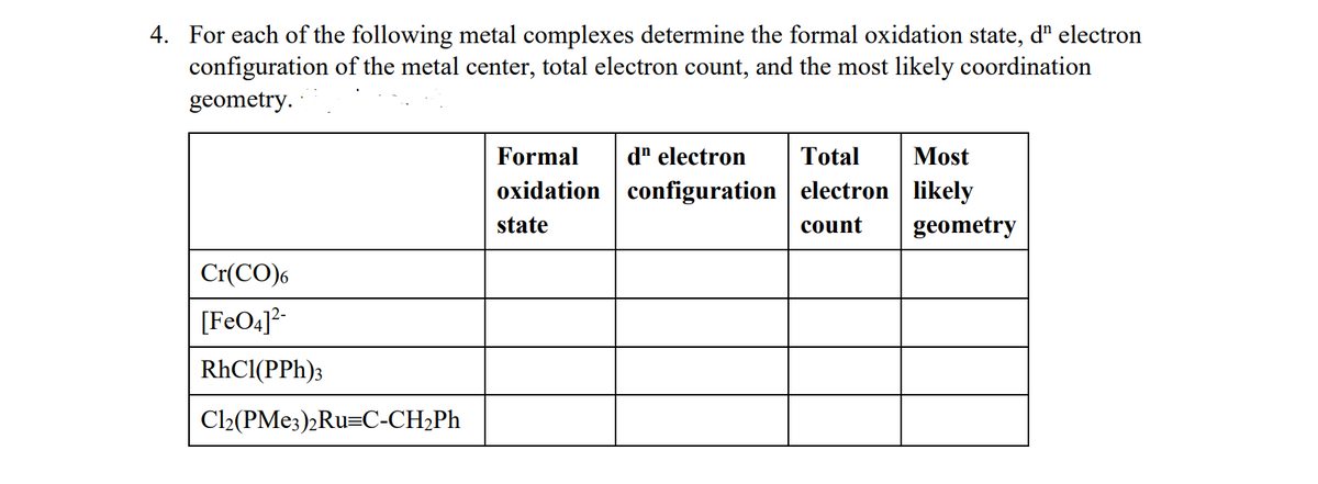 4. For each of the following metal complexes determine the formal oxidation state, d" electron
configuration of the metal center, total electron count, and the most likely coordination
geometry.
Formal
d" electron
Total
Most
oxidation configuration electron likely
state
count
geometry
Cr(CO)6
[FeO4]*-
RhCl(PPh)3
Cl2(PME3)2Ru=C-CH2PH
