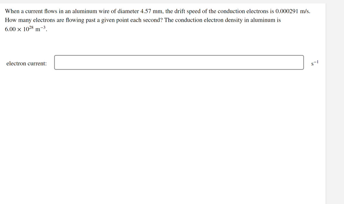 When a current flows in an aluminum wire of diameter 4.57 mm, the drift speed of the conduction electrons is 0.000291 m/s.
How many electrons are flowing past a given point each second? The conduction electron density in aluminum is
6.00 x 1028 m-3.
electron current:
