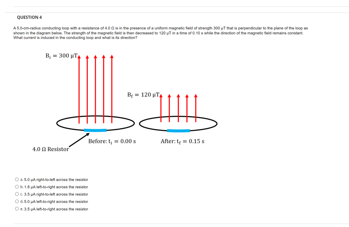 QUESTION 4
A 5.0-cm-radius conducting loop with a resistance of 4.0 Q is in the presence of a uniform magnetic field of strength 300 µT that is perpendicular to the plane of the loop as
shown in the diagram below. The strength of the magnetic field is then decreased to 120 µT in a time of 0.10 s while the direction of the magnetic field remains constant.
What current is induced in the conducting loop and what is its direction?
B; =
300 µT,
Bf = 120 µTA
Before: t; = 0.00 s
After: tf = 0.15 s
4.0 N Resistor
O a. 5.0 µA right-to-left across the resistor
O b.1.8 µA left-to-right across the resistor
O c. 3.5 µA right-to-left across the resistor
O d. 5.0 µA left-to-right across the resistor
O e. 3.5 µA left-to-right across the resistor
