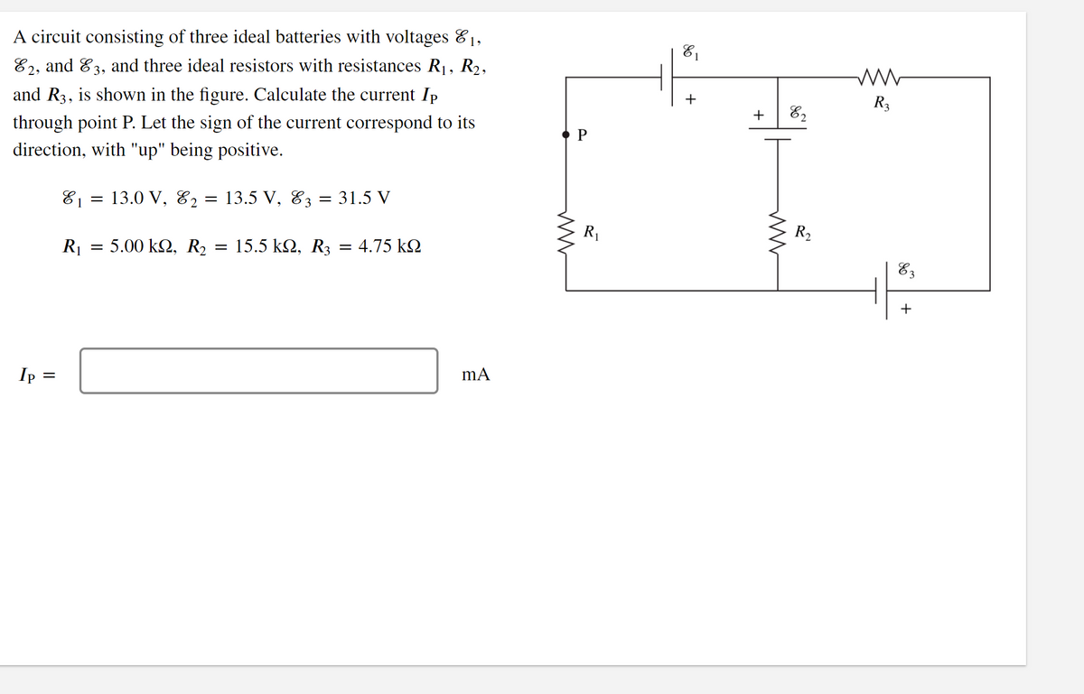 A circuit consisting of three ideal batteries with voltages &1,
R2,
81
E2, and E3, and three ideal resistors with resistances R1,
R3
+
82
and R3, is shown in the figure. Calculate the current Ip
P
through point P. Let the sign of the current correspond to its
direction, with "up" being positive.
= 13.0 V, E2
E1
E3
= 13.5 V,
31.5 V
R2
R1
R1
=5.00 kΩ, R,
= 15.5 k2, R3 = 4.75 kO
E3
+
Ip
+
