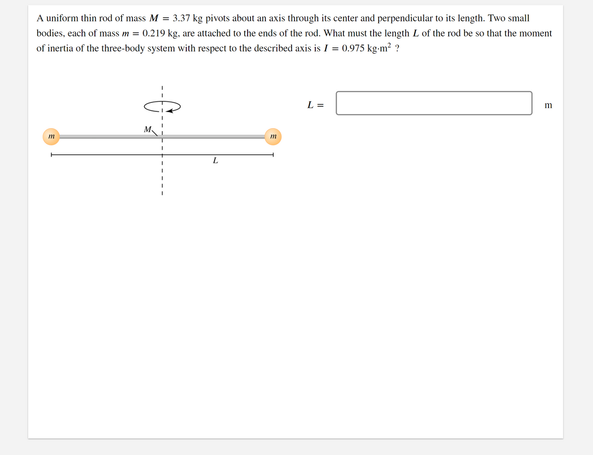 A uniform thin rod of mass M
= 3.37 kg pivots about an axis through its center and perpendicular to its length. Two small
bodies, each of mass m =
0.219 kg, are attached to the ends of the rod. What must the length L of the rod be so that the moment
of inertia of the three-body system with respect to the described axis is I = 0.975 kg-m? ?
L =
m
M.
m
m
L
