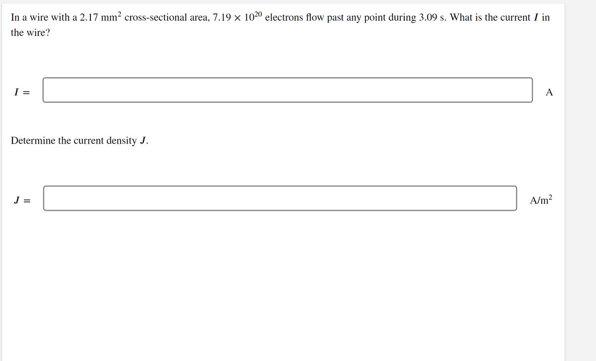 In a wire with a 2.17 mm2 cross-sectional area, 7.19 × 1020 electrons flow past any point during 3.09 s. What is the current I in
the wire?
I =
A
Determine the current density J.
J =
A/m?
