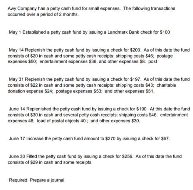 Awy Company has a petty cash fund for small expenses. The fllowing transactions
occurred over a period of 2 months.
May 1 Established a petty cash fund by issuing a Landmark Bank check for $100
May 14 Replenish the petty cash fund by issuing a check for $200. As of this date the fund
consists of $20 in cash and some petty cash receipts: shipping costs $46; postage
expenses $50; entertainment expenses $36, and other expenses $8. post
May 31 Replenish the petty cash fund by issuing a check for $197. As of this date the fund
consists of $22 in cash and some petty cash receipts: shipping costs $43; charitable
donation expense $24; postage expenses $53; and other expenses $51.
June 14 Replenished the petty cash fund by issuing a check for $190. At this date the fund
consists of $30 in cash and several petty cash receipts: shipping costs $46; entertainment
expenses 48; load of postal objects 40 ; and other expenses $30.
June 17 Increase the petty cash fund amount to $270 by issuing a check for $67.
June 30 Filled the petty cash fund by issuing a check for $256. As of this date the fund
consists of $29 in cash and some receipts.
Required: Prepare a journal
