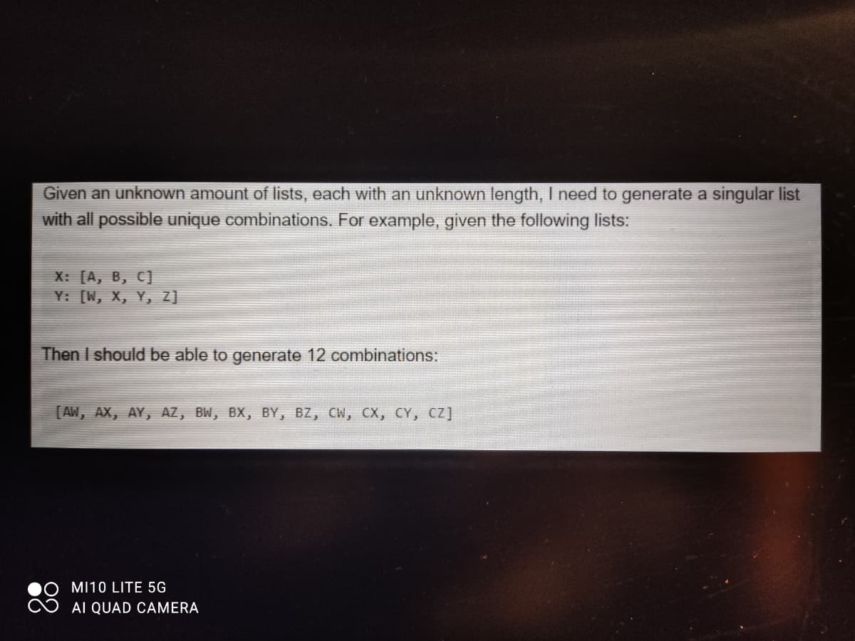 Given an unknown amount of lists, each with an unknown length, I need to generate a singular list
with all possible unique combinations. For example, given the following lists:
X: [A, B, C]
Y: [W, X, Y, 7]
Then I should be able to generate 12 combinations:
[AW, AX, AY, AZ, BW, BX, BY, BZ, CW, CX, CY, CZ]
MI10 LITE 5G
AI QUAD CAMERA
