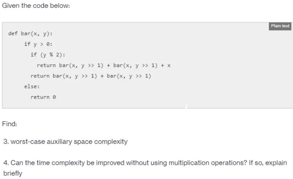 Given the code below:
Plain text
def bar(x, y):
if y > 0:
if (y % 2):
return bar(x, y >> 1) + bar(x, y >> 1) + x
return bar(x, y >> 1) + bar(x, y >> 1)
else:
return 0
Find:
3. worst-case auxiliary space complexity
4. Can the time complexity be improved without using multiplication operations? If so, explain
briefly
