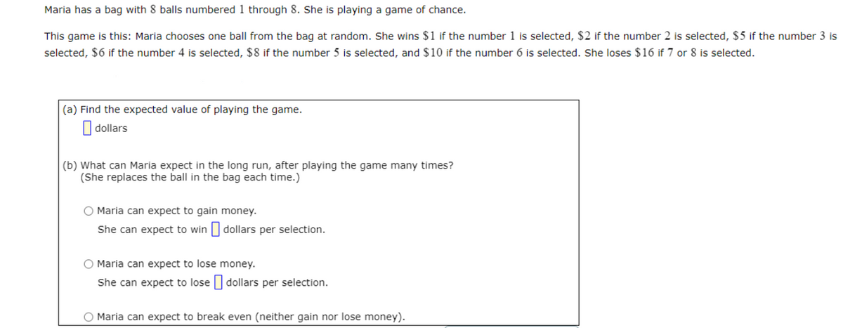 Maria has a bag with 8 balls numbered 1 through 8. She is playing a game of chance.
This game is this: Maria chooses one ball from the bag at random. She wins $1 if the number 1 is selected, $2 if the number 2 is selected, $5 if the number 3 is
selected, $6 if the number 4 is selected, $8 if the number 5 is selected, and $10 if the number 6 is selected. She loses $16 if 7 or 8 is selected.
(a) Find the expected value of playing the game.
| dollars
(b) What can Maria expect in the long run, after playing the game many times?
(She replaces the ball in the bag each time.)
O Maria can expect to gain money.
She can expect to win | dollars per selection.
O Maria can expect to lose money.
She can expect to lose || dollars per selection.
O Maria can expect to break even (neither gain nor lose money).
