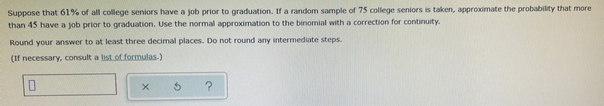 Suppose that 61% of all college seniors have a job prior to graduation. If a random sample of 75 college seniors is taken, approximate the probability that more
than 45 have a job prior to graduation. Use the normal approximation to the binomial with a correction for continuity.
Round your answer to at least three decimal places. Do not round any intermediate steps.
(If necessary, consult a list of formulas.)
