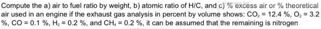 Compute the a) air to fuel ratio by weight, b) atomic ratio of H/C, and c) % excess air or % theoretical
air used in an engine if the exhaust gas analysis in percent by volume shows: CO, = 12.4 %, O2 = 3.2
%, CO = 0.1 %, H2 = 0.2 %, and CH, = 0.2 %, it can be assumed that the remaining is nitrogen.
