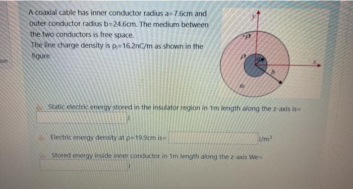 A coaxial cable has inner conductor radius a=7.6cm and
outer conductor radius b=24.6cm. The medium between
the two conductors is free space.
The line charge density is p=16.2nC/m as shown in the
figure
ion
Static electric energy stored in the insulator region in 1m length along the z-axis is=
Electric energy density at p=19,9cm is=
1/m2
Stored energy inside inner conductor in 1m length along the z-axis We=
