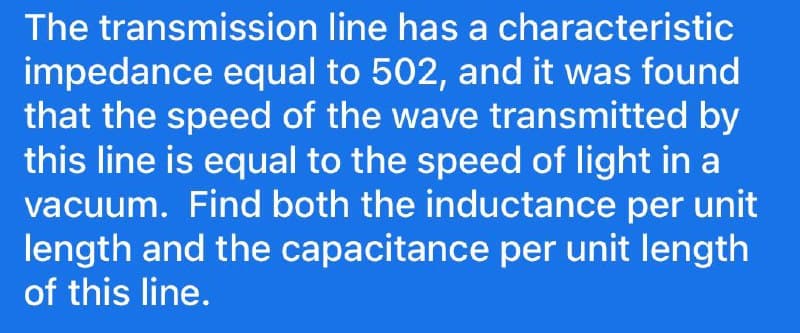 The transmission line has a characteristic
impedance equal to 502, and it was found
that the speed of the wave transmitted by
this line is equal to the speed of light in a
vacuum. Find both the inductance per unit
length and the capacitance per unit length
of this line.
