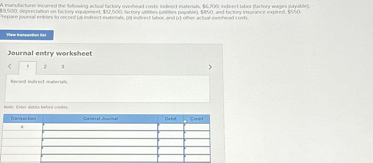 A manufacturer incurred the following actual factory overhead costs: indirect materials, $6,700; Indirect labor (factory wages payable),
$9,500, depreciation on factory equipment, $12,500, factory utilities (utilities payable), $850; and factory insurance expired, $550.
Prepare journal entries to record (a) indirect materials, (b) indirect labor, and (c) other actual overhead costs.
View transaction list
Journal entry worksheet
1
2
Record indirect materials.
Transaction
a
3
Note: Enter debits before credits.
General Journal
Debit
Credit
>