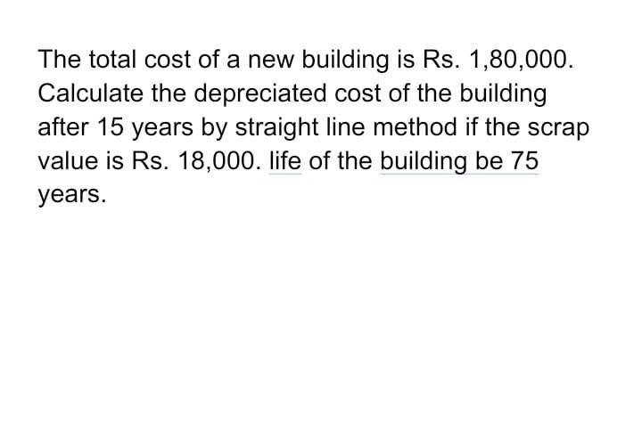 The total cost of a new building is Rs. 1,80,000.
Calculate the depreciated cost of the building
after 15 years by straight line method if the scrap
value is Rs. 18,000. life of the building be 75
years.
