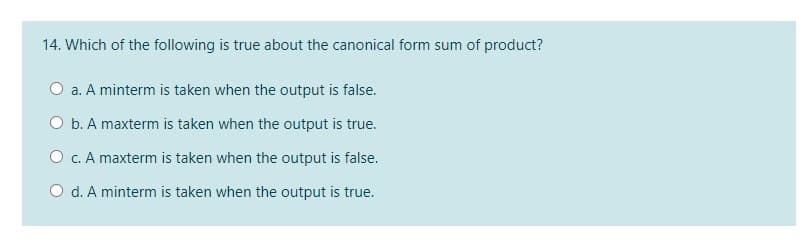 14. Which of the following is true about the canonical form sum of product?
O a. A minterm is taken when the output is false.
O b. A maxterm is taken when the output is true.
O c. A maxterm is taken when the output is false.
O d. A minterm is taken when the output is true.
