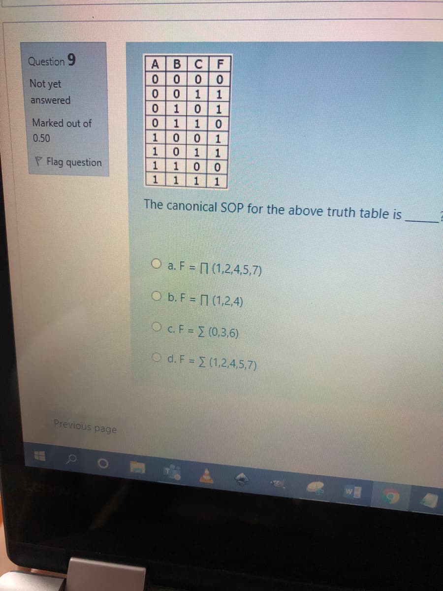 Question 9
C.
Not yet
0.
0.
1
1
answered
1
Marked out of
1
0 1
1 1
0.50
P Flag question
1
1
1
1
The canonical SOP for the above truth table is
O a. F = (1,2,4,5,7)
O b. F = 7 (1,2,4)
O c.F = (0,3,6)
O d. F = (1,2,4,5,7)
Previous page
alololoo-1-
