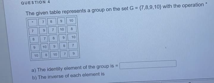 QUESTION 4
The given table represents a group on the set G = {7,8,9,10} with the operation
10
7.
7.
10
8.
8
7.
8.
9.
10
10
6.
8.
7.
10
8
10
7.
6.
a) The identity element of the group is =
b) The inverse of each element is
9,
7.
9,
