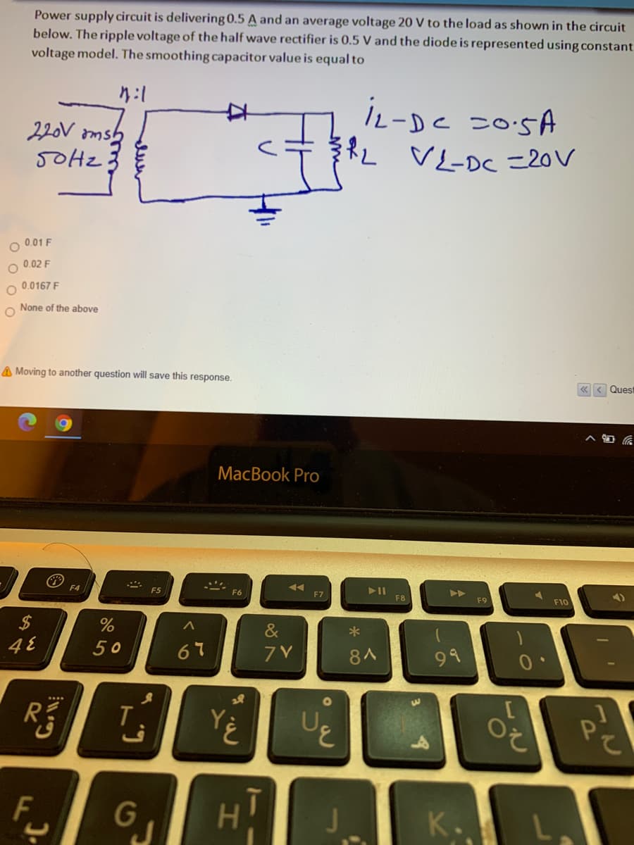 Power supply circuit is delivering 0.5 A and an average voltage 20 V to the load as shown in the circuit
below. The ripple voltage of the half wave rectifier is 0.5 V and the diode is represented using constant
voltage model. The smoothing capacitor value is equal to
り:1
L-Dc こ0SA
ドL VL-De =20V
220V omsh
0.01 F
0.02 F
O 0.0167 F
None of the above
A Moving to another question will save this response.
«< Quest
MacBook Pro
F4
F5
F6
>
F8
F10
%$4
48
&
50
67
7V
8人
99
1O
3.
F
GJ
H.
K.
Corll
%24
