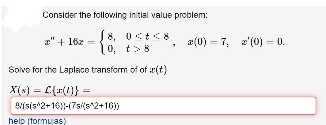 Consider the following initial value problem:
S8,
0 <t < 8
x(0) = 7, x'(0) = 0.
x" + 16x
í 0, t>8
Solve for the Laplace transform of of x(t)
X(s) = L{x(t)} =
8/(s(s^2+16))-(7s/(s^2+16))
help (formulas)
