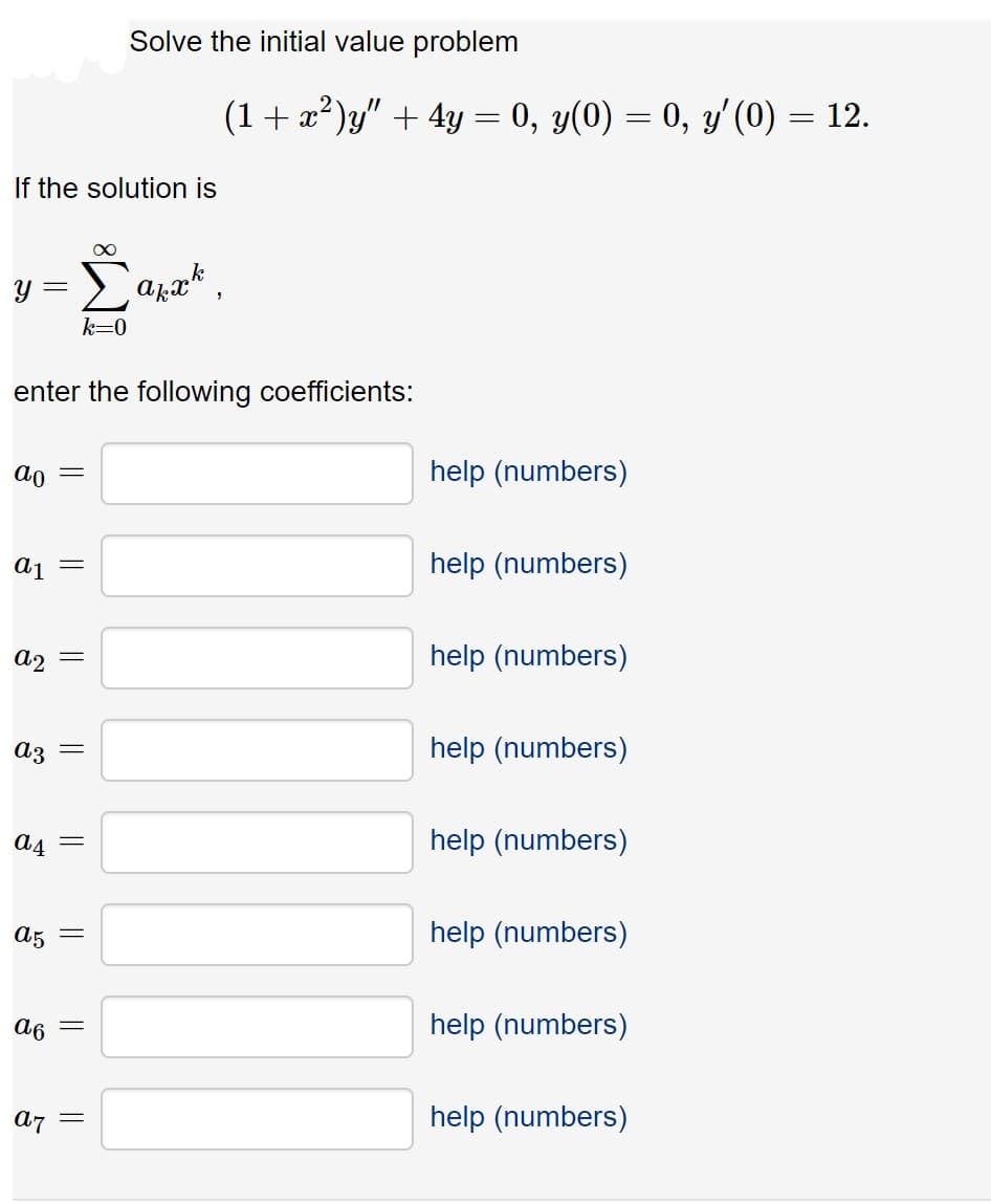 Solve the initial value problem
(1+ x²)y" + 4y :
0, y(0) = 0, y'(0) = 12.
If the solution is
y =
k=0
enter the following coefficients:
ao =
help (numbers)
help (numbers)
a2 =
help (numbers)
Az =
help (numbers)
A4 =
help (numbers)
A5 =
help (numbers)
a6
help (numbers)
a7
help (numbers)
||
