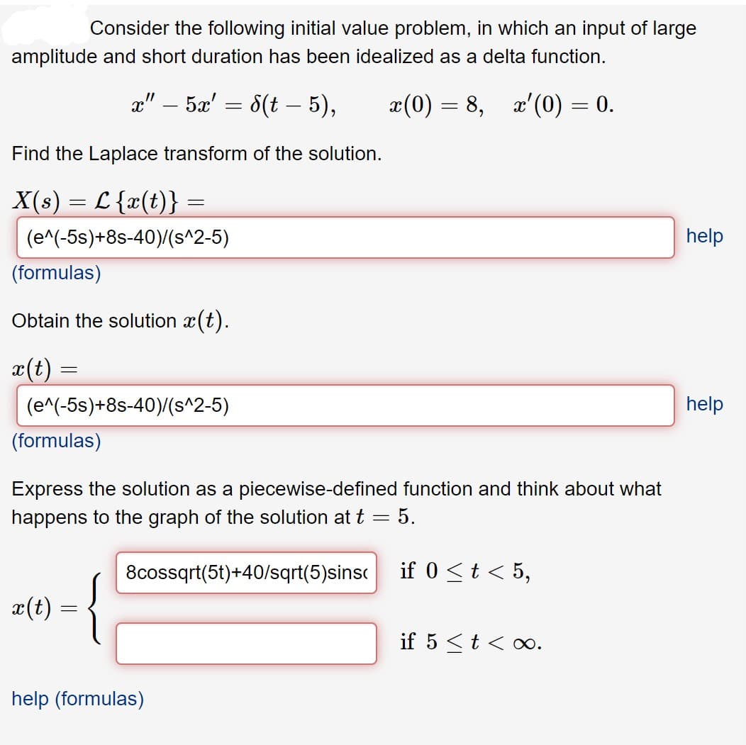 Consider the following initial value problem, in which an input of large
amplitude and short duration has been idealized as a delta function.
a" – 5x' = 8(t – 5),
x(0) = 8,
x'(0) = 0.
Find the Laplace transform of the solution.
X(s) = L {x(t)} =
(e^(-5s)+8s-40)/(s^2-5)
help
(formulas)
Obtain the solution x(t).
I(t)
(e^(-5s)+8s-40)/(s^2-5)
help
(formulas)
Express the solution as a piecewise-defined function and think about what
happens to the graph of the solution at t = 5.
8cossqrt(5t)+40/sqrt(5)sinsc
if 0 <t< 5,
x(t)
if 5 <t < oo.
help (formulas)
