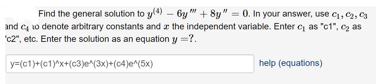 Find the general solution to y(4) – 6y " +8y" = 0. In your answer, use c1, C2, C3
and C4 1o denote arbitrary constants and x the independent variable. Enter c as "c1", c2 as
c2", etc. Enter the solution as an equation y =?.
y=(c1)+(c1)^x+(c3)e^(3x)+(c4)e^(5x)
help (equations)
