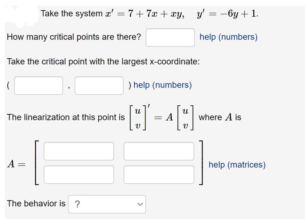 Take the system x' = 7+ 7x + xy,
У 3 — бу + 1.
How many critical points are there?
help (numbers)
Take the critical point with the largest x-coordinate:
) help (numbers)
The linearization at this point is
where A is
A =
help (matrices)
The behavior is ?
