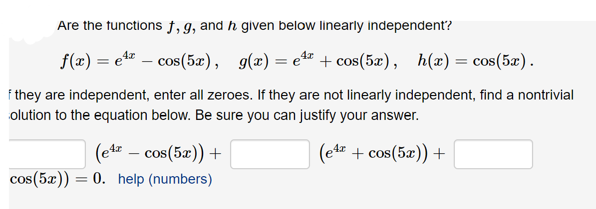 Are the functions †, g, and h given below linearly independent?
g(x) = e
4x
f(x) = e4
cos(5x),
+ cos(5x),
h(x)
= cos(5x).
-
they are independent, enter all zeroes. If they are not linearly independent, find a nontrivial
olution to the equation below. Be sure you can justify your answer.
(et – cos(5æ)) +
(et + cos(5x)) +
-
cos(5x))
= 0. help (numbers)
