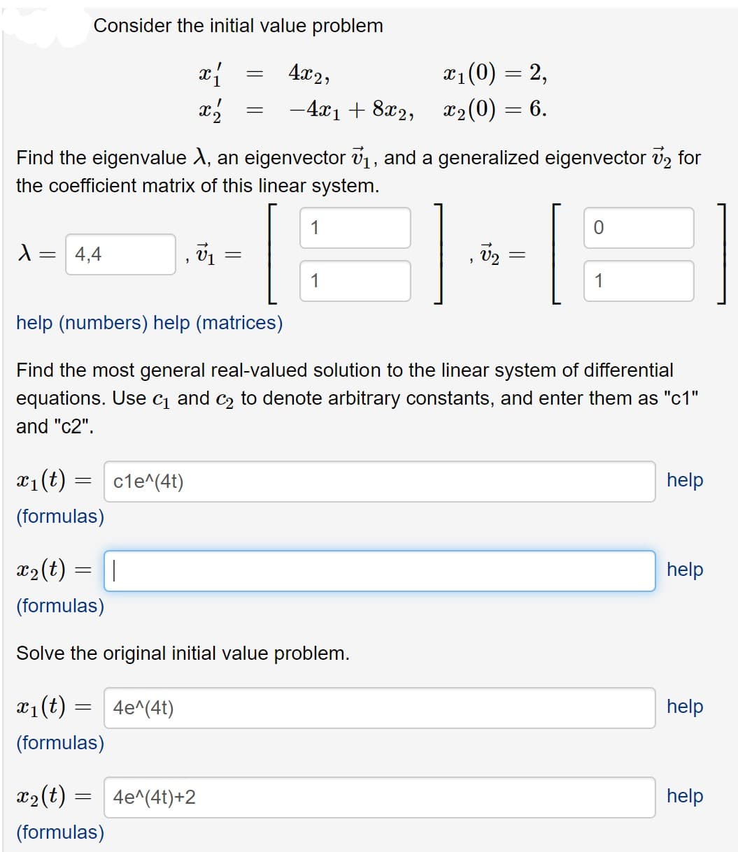 Consider the initial value problem
4x2,
x1(0) = 2,
-4x1 + 8x2, x2(0) = 6.
Find the eigenvalue A, an eigenvector v1, and a generalized eigenvector v2 for
the coefficient matrix of this linear system.
1
4,4
1
1
help (numbers) help (matrices)
Find the most general real-valued solution to the linear system of differential
equations. Use c and c2 to denote arbitrary constants, and enter them as "c1"
and "c2".
x1(t)
cle^(4t)
help
(formulas)
x2 (t)
help
(formulas)
Solve the original initial value problem.
x1(t) :
4e^(4t)
help
(formulas)
x2(t) :
4e^(4t)+2
help
(formulas)
